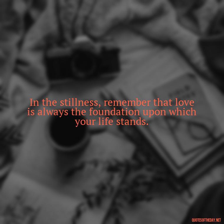 In the stillness, remember that love is always the foundation upon which your life stands. - Know That You Are Loved Quotes