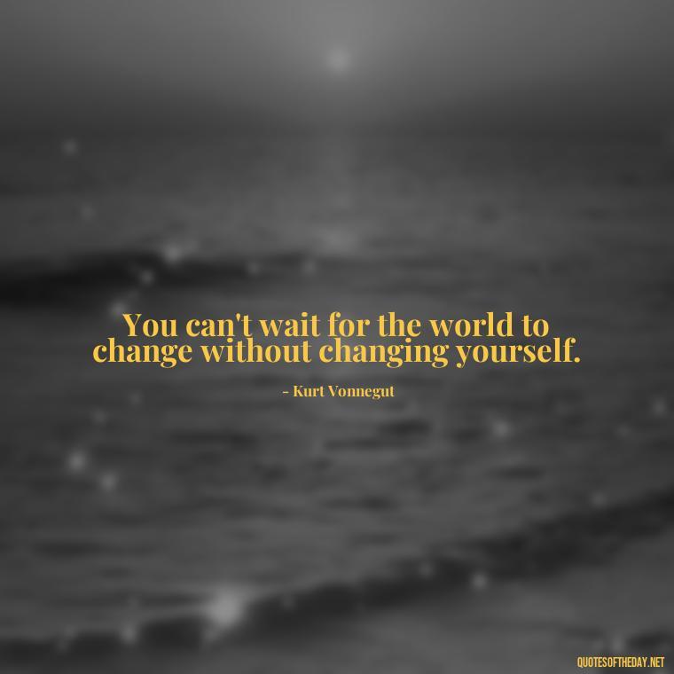 You can't wait for the world to change without changing yourself. - Kurt Vonnegut Quotes Love