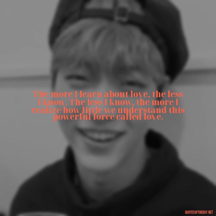 The more I learn about love, the less I know. The less I know, the more I realize how little we understand this powerful force called love. - Quotes For My Daughter On Love