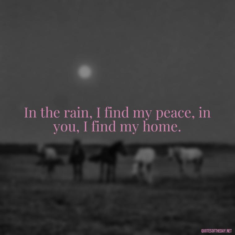 In the rain, I find my peace, in you, I find my home. - Love Quotes About Rain