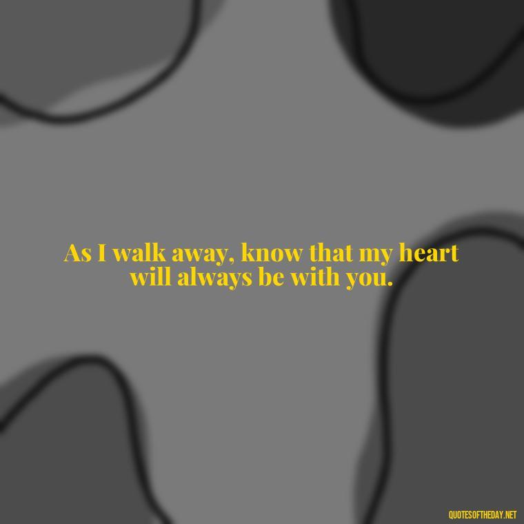 As I walk away, know that my heart will always be with you. - Quotes For Leaving Someone You Love