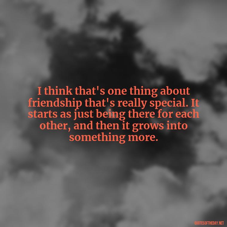 I think that's one thing about friendship that's really special. It starts as just being there for each other, and then it grows into something more. - Friendship Turned Love Quotes