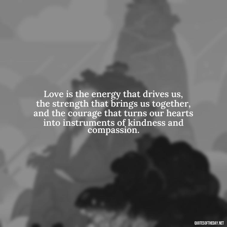 Love is the energy that drives us, the strength that brings us together, and the courage that turns our hearts into instruments of kindness and compassion. - Famous Quotes About Love By Famous People