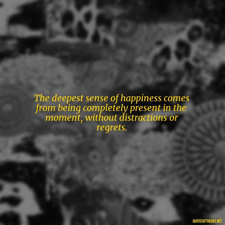 The deepest sense of happiness comes from being completely present in the moment, without distractions or regrets. - Happiness And Love Quotes