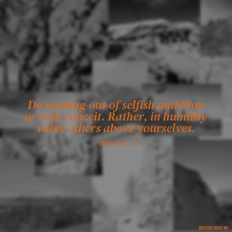 Do nothing out of selfish ambition or vain conceit. Rather, in humility value others above yourselves. - Bible Quotes About Loved Ones