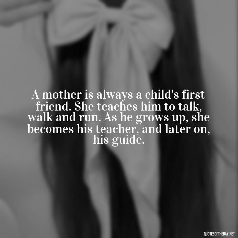 A mother is always a child's first friend. She teaches him to talk, walk and run. As he grows up, she becomes his teacher, and later on, his guide. - Short Mothers Day Wishes Quotes