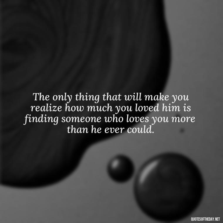 The only thing that will make you realize how much you loved him is finding someone who loves you more than he ever could. - Love Quotes Break Up