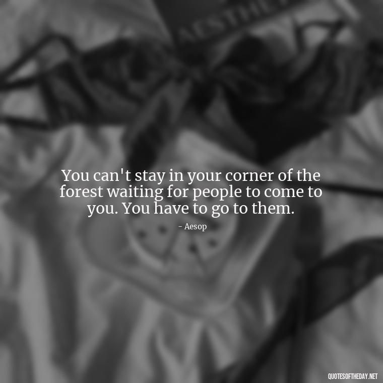 You can't stay in your corner of the forest waiting for people to come to you. You have to go to them. - Letting Someone You Love Go Quotes