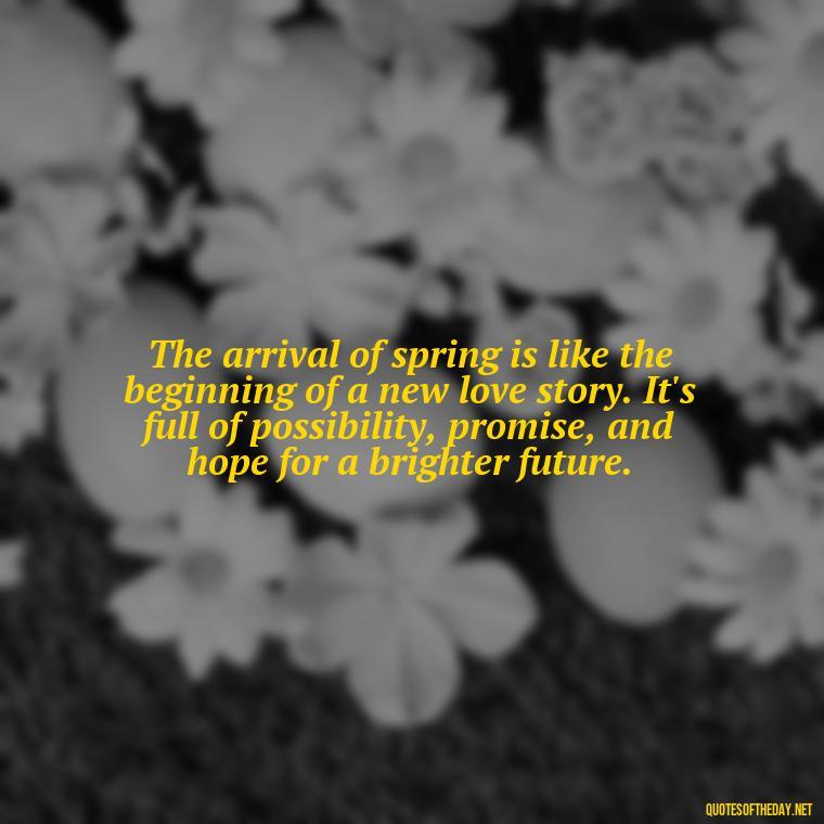 The arrival of spring is like the beginning of a new love story. It's full of possibility, promise, and hope for a brighter future. - Quotes About Spring And Love