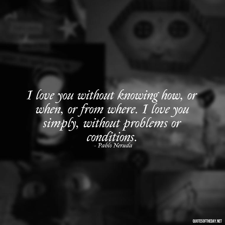 I love you without knowing how, or when, or from where. I love you simply, without problems or conditions. - Love Quotes Simple And Short