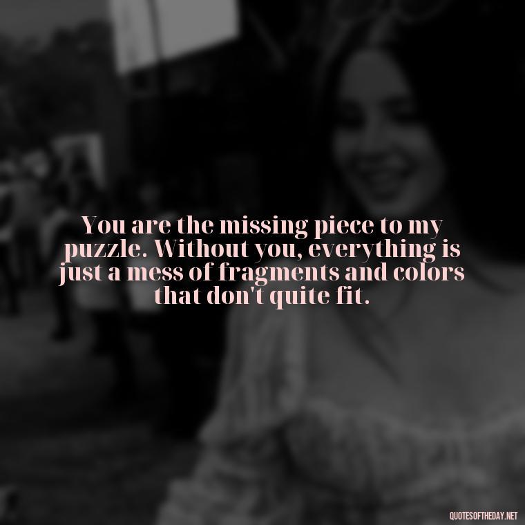 You are the missing piece to my puzzle. Without you, everything is just a mess of fragments and colors that don't quite fit. - Love U Miss U Quotes