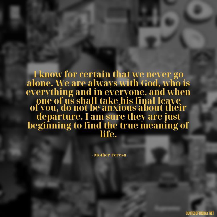 I know for certain that we never go alone. We are always with God, who is everything and in everyone, and when one of us shall take his final leave of you, do not be anxious about their departure. I am sure they are just beginning to find the true meaning of life. - Quote About Death Of Loved One