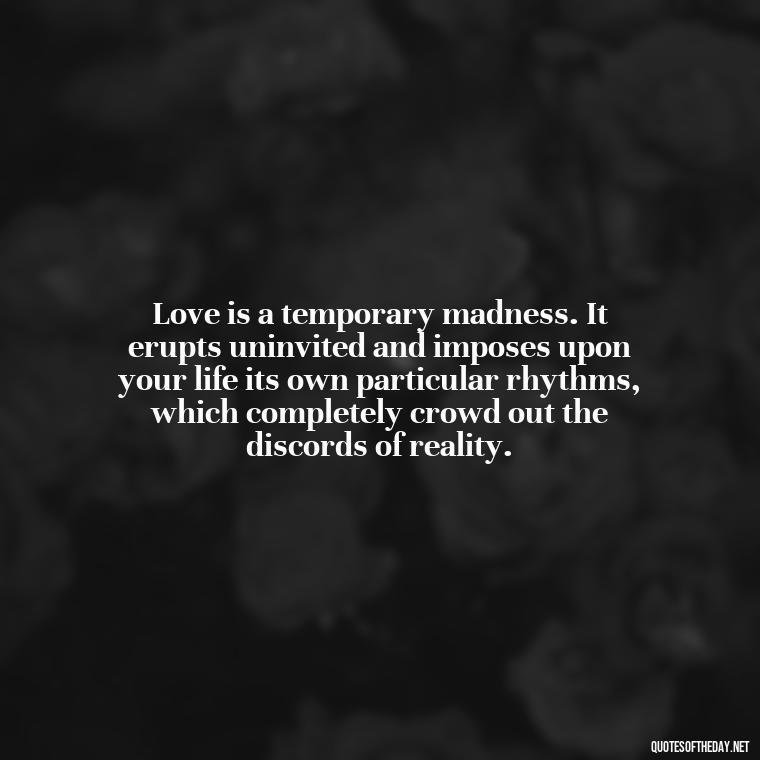 Love is a temporary madness. It erupts uninvited and imposes upon your life its own particular rhythms, which completely crowd out the discords of reality. - Quotes About Love And Struggle