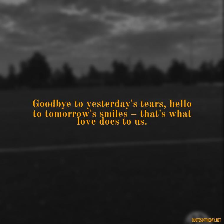 Goodbye to yesterday's tears, hello to tomorrow's smiles – that's what love does to us. - Love And Goodbye Quotes