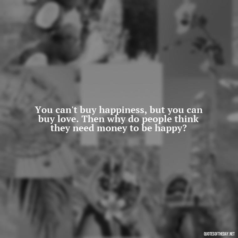 You can't buy happiness, but you can buy love. Then why do people think they need money to be happy? - Love Touchy Quotes