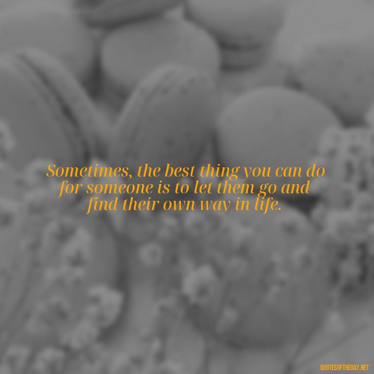 Sometimes, the best thing you can do for someone is to let them go and find their own way in life. - Letting Someone You Love Go Quotes