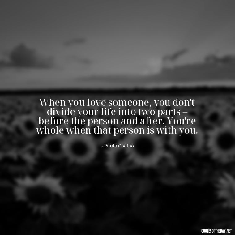 When you love someone, you don't divide your life into two parts – before the person and after. You're whole when that person is with you. - Paulo Coelho Quotes Love