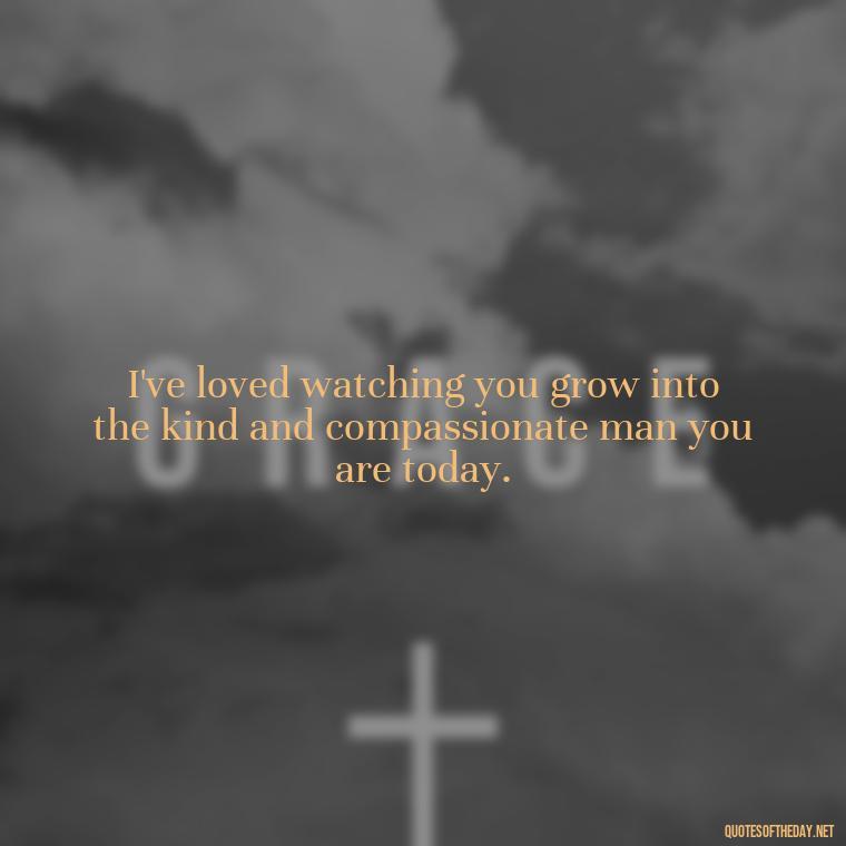 I've loved watching you grow into the kind and compassionate man you are today. - Love Quotes From Mother To Son