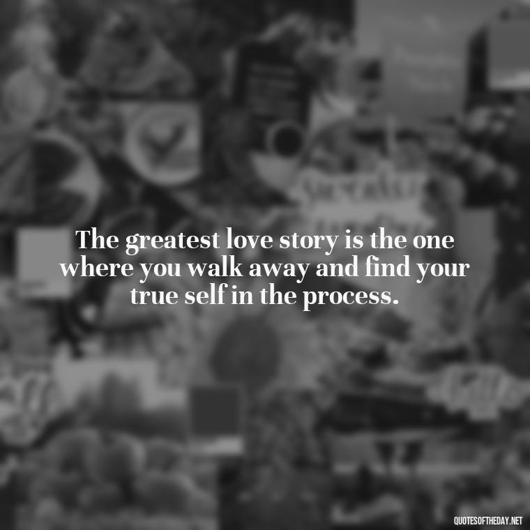 The greatest love story is the one where you walk away and find your true self in the process. - Love Walking Away Quotes