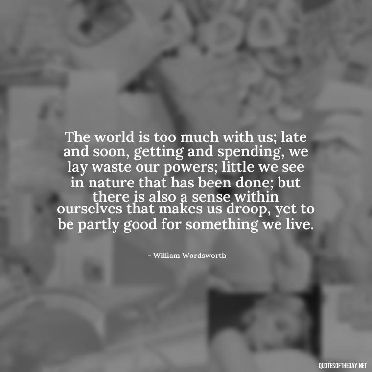 The world is too much with us; late and soon, getting and spending, we lay waste our powers; little we see in nature that has been done; but there is also a sense within ourselves that makes us droop, yet to be partly good for something we live. - Short Quotes On War