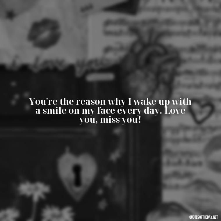 You're the reason why I wake up with a smile on my face every day. Love you, miss you! - Love You And Miss You Quotes