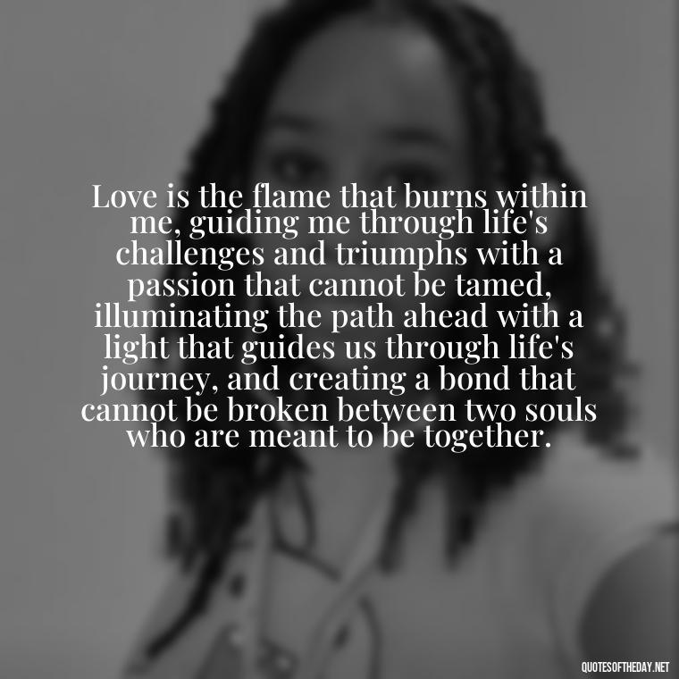 Love is the flame that burns within me, guiding me through life's challenges and triumphs with a passion that cannot be tamed, illuminating the path ahead with a light that guides us through life's journey, and creating a bond that cannot be broken between two souls who are meant to be together. - Quotes About Love And Fire