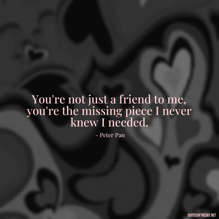 You're not just a friend to me, you're the missing piece I never knew I needed. - Peter Pan Love Quotes