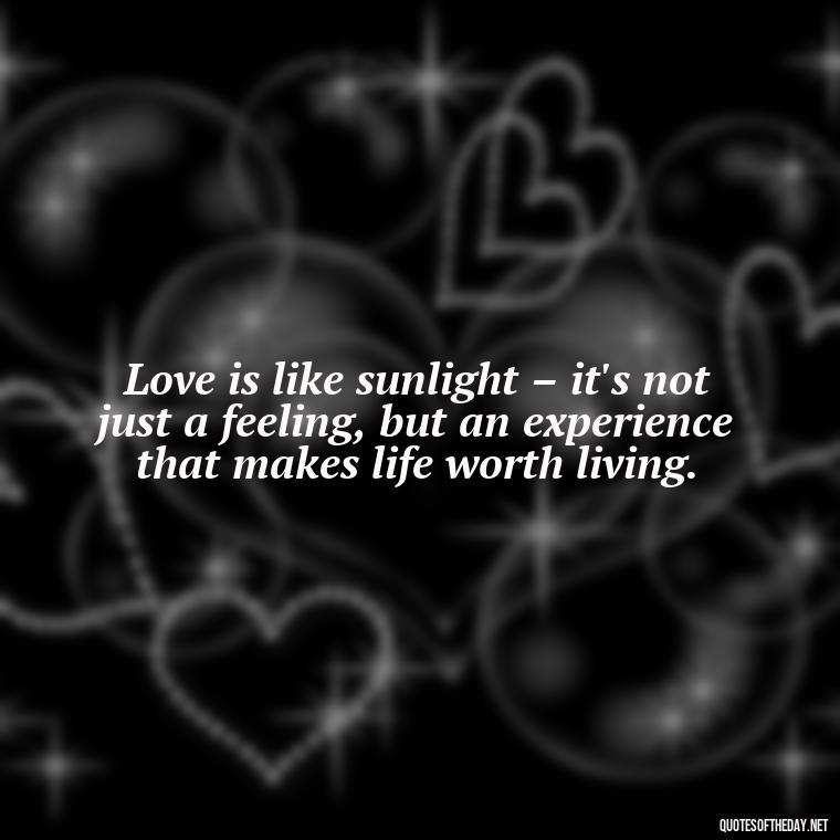 Love is like sunlight – it's not just a feeling, but an experience that makes life worth living. - Quotes About Sunlight And Love