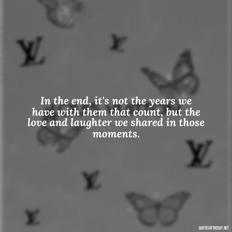 In the end, it's not the years we have with them that count, but the love and laughter we shared in those moments. - Losing A Loved One Quotes And Sayings