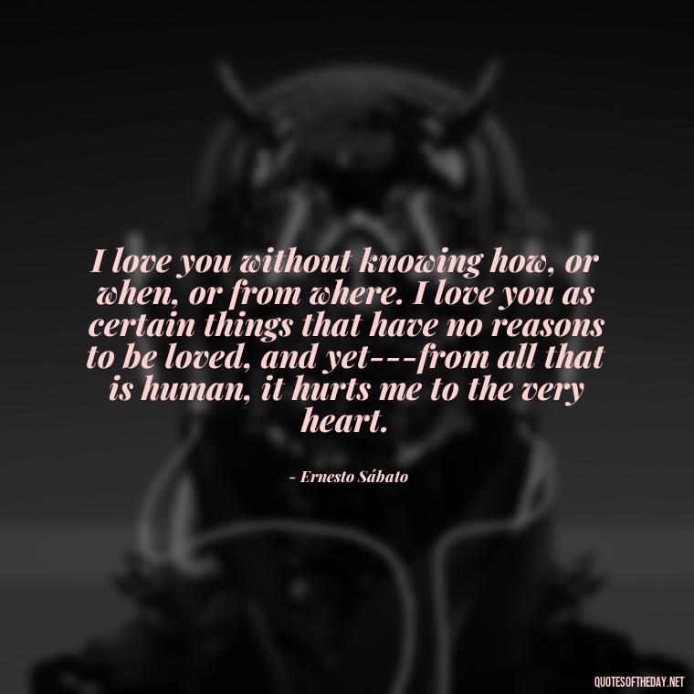 I love you without knowing how, or when, or from where. I love you as certain things that have no reasons to be loved, and yet---from all that is human, it hurts me to the very heart. - Love U Quotes For Her