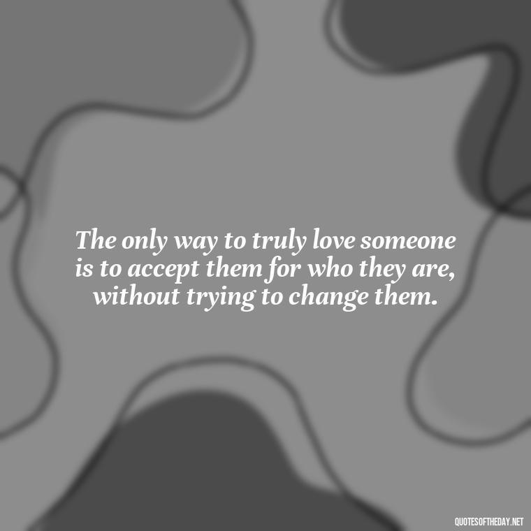 The only way to truly love someone is to accept them for who they are, without trying to change them. - Alan Watts Quotes Love