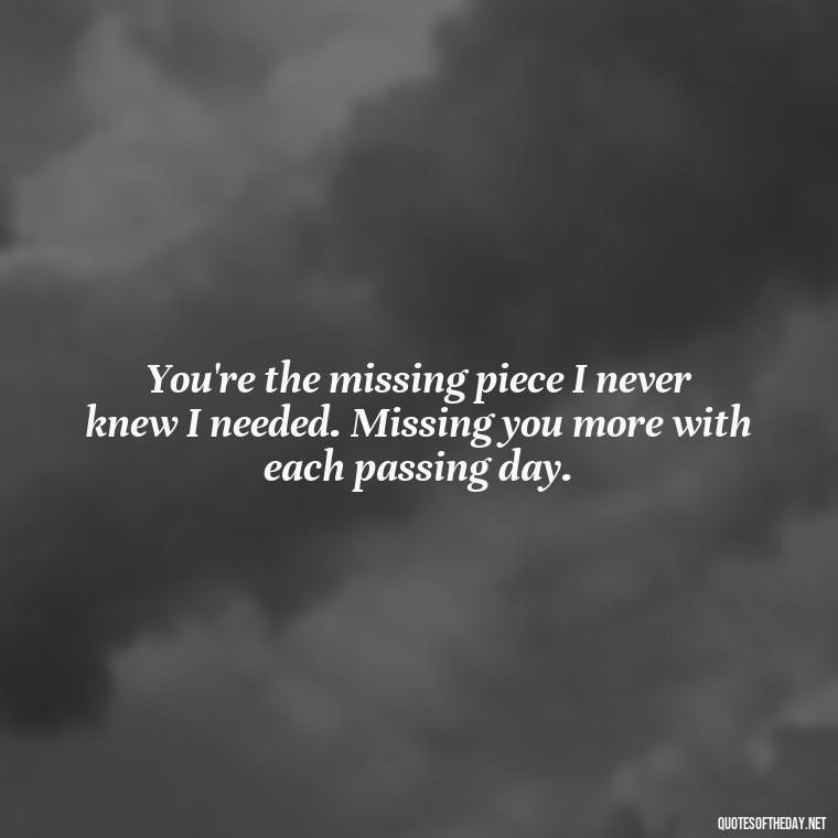 You're the missing piece I never knew I needed. Missing you more with each passing day. - Love You And Miss You Quotes