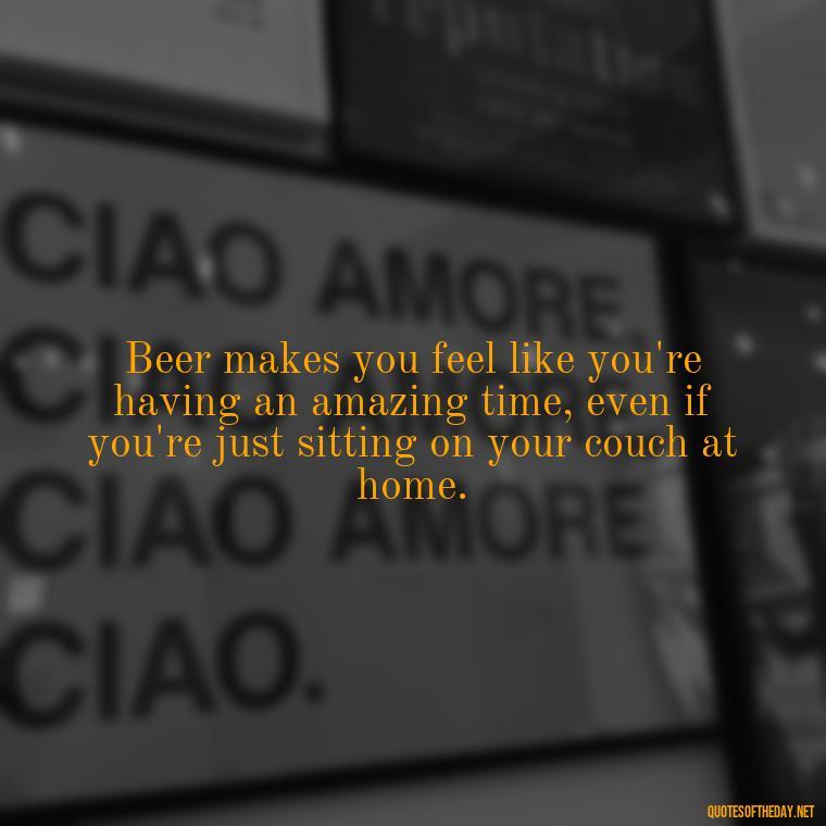 Beer makes you feel like you're having an amazing time, even if you're just sitting on your couch at home. - Quotes About Love And Beer