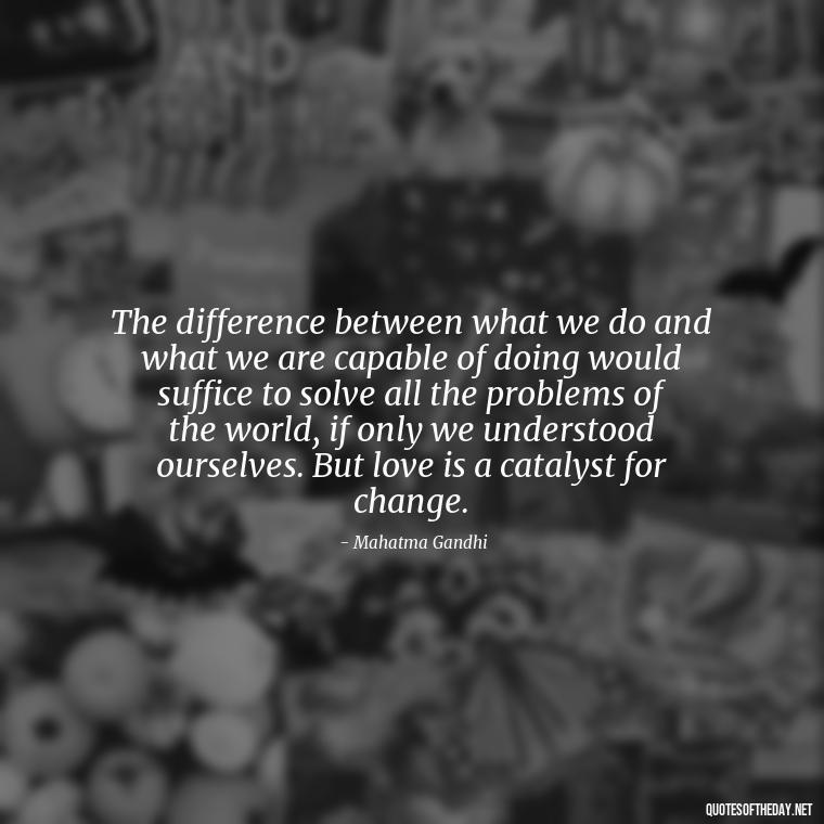 The difference between what we do and what we are capable of doing would suffice to solve all the problems of the world, if only we understood ourselves. But love is a catalyst for change. - Quotes Gandhi Love