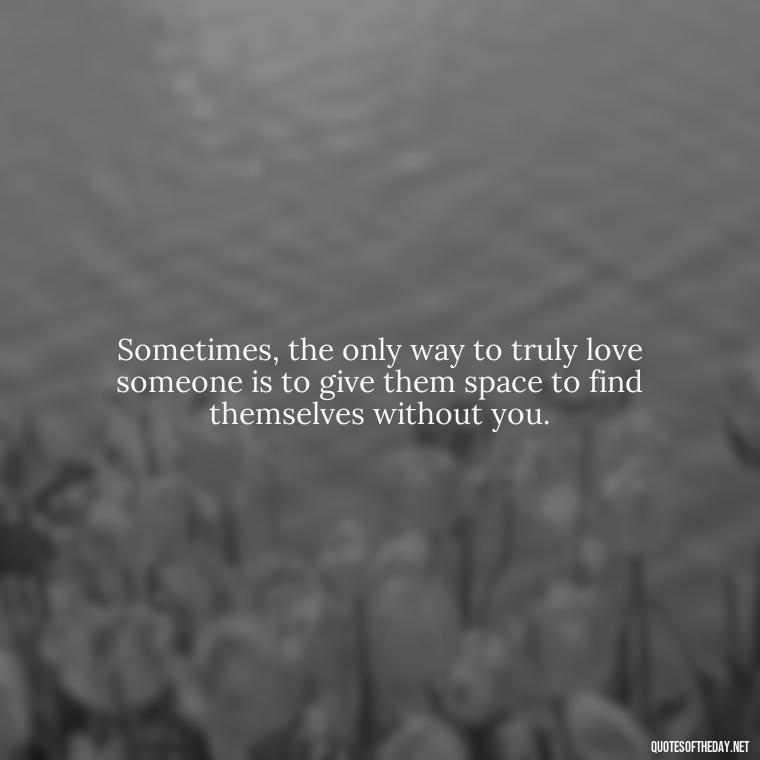 Sometimes, the only way to truly love someone is to give them space to find themselves without you. - Quotes About Walking Away From Someone You Love