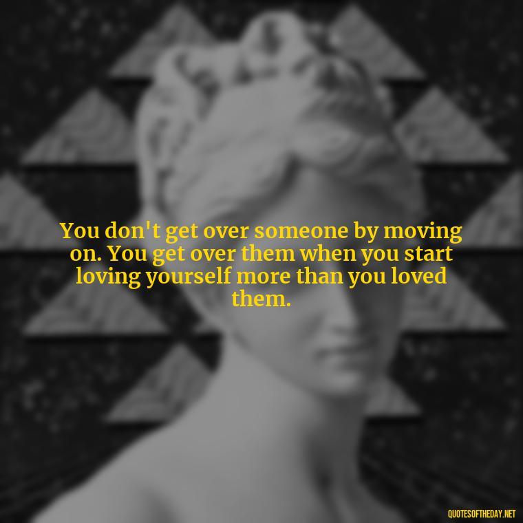 You don't get over someone by moving on. You get over them when you start loving yourself more than you loved them. - Quotes About Love Single