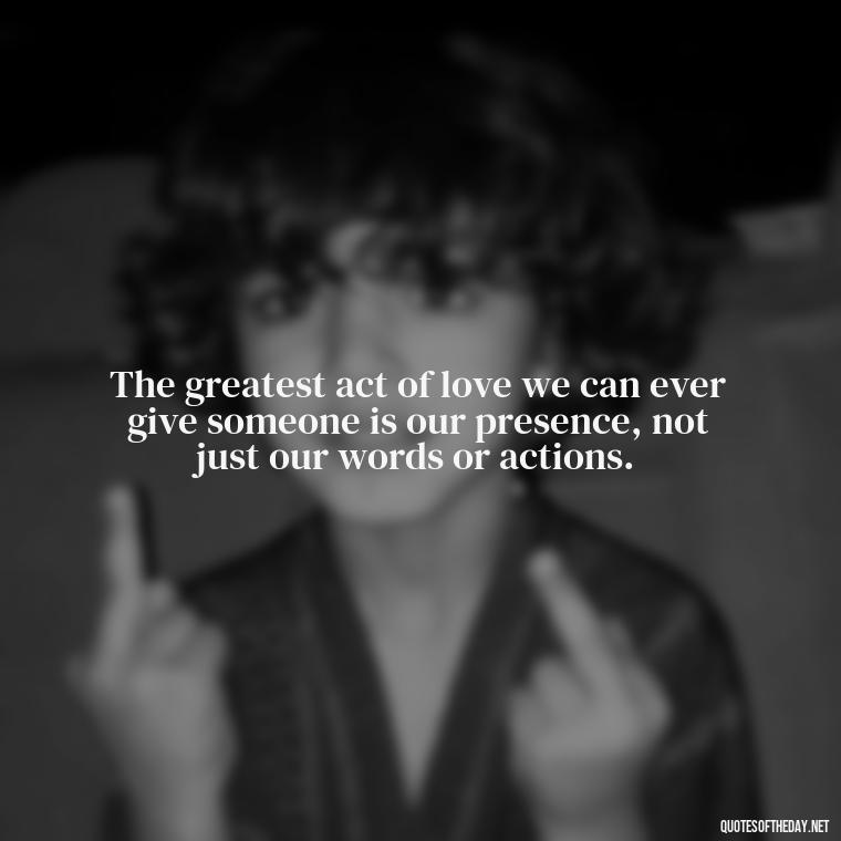 The greatest act of love we can ever give someone is our presence, not just our words or actions. - Quotes Need Love