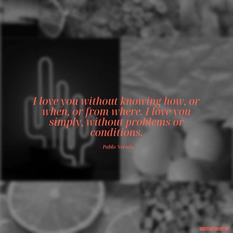 I love you without knowing how, or when, or from where. I love you simply, without problems or conditions. - I Miss My Love Quotes