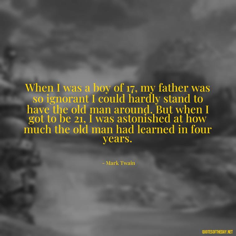 When I was a boy of 17, my father was so ignorant I could hardly stand to have the old man around. But when I got to be 21, I was astonished at how much the old man had learned in four years. - Short Quotes For Father