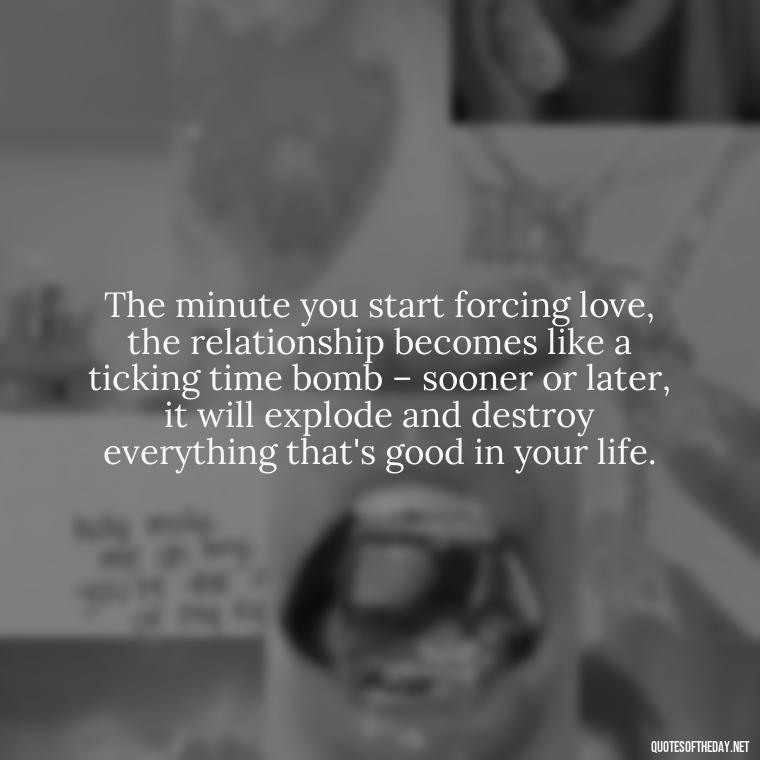 The minute you start forcing love, the relationship becomes like a ticking time bomb – sooner or later, it will explode and destroy everything that's good in your life. - Dont Force Love Quotes