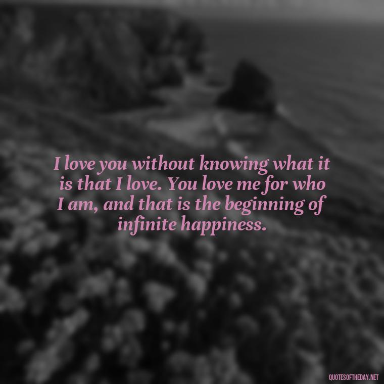 I love you without knowing what it is that I love. You love me for who I am, and that is the beginning of infinite happiness. - I Love You For Her Quotes