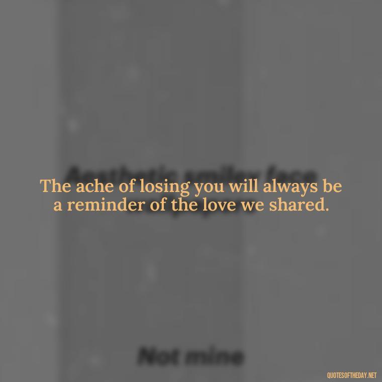 The ache of losing you will always be a reminder of the love we shared. - Quotes About Passing Of A Loved One