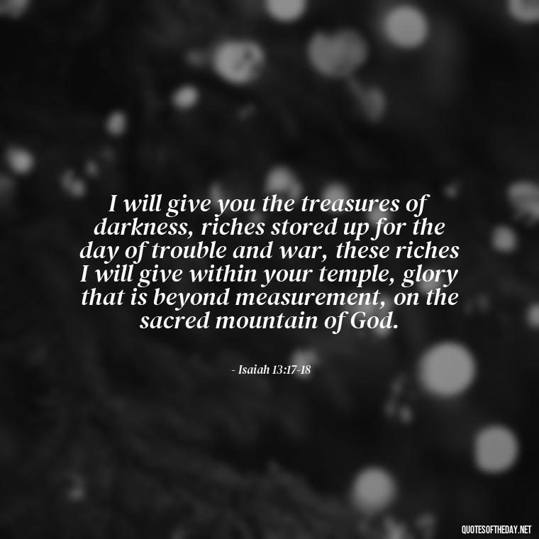 I will give you the treasures of darkness, riches stored up for the day of trouble and war, these riches I will give within your temple, glory that is beyond measurement, on the sacred mountain of God. - Short Religious Inspirational Quotes