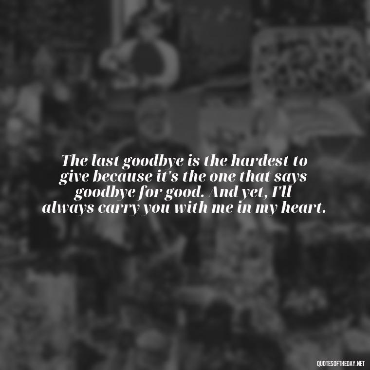 The last goodbye is the hardest to give because it's the one that says goodbye for good. And yet, I'll always carry you with me in my heart. - Final Goodbye Unrequited Love Quotes