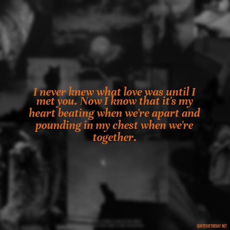 I never knew what love was until I met you. Now I know that it's my heart beating when we're apart and pounding in my chest when we're together. - Love Quotes To Say To Her