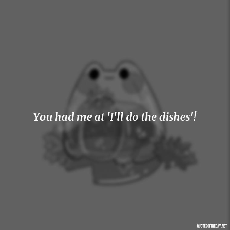 You had me at 'I'll do the dishes'! - Love Bad Quotes