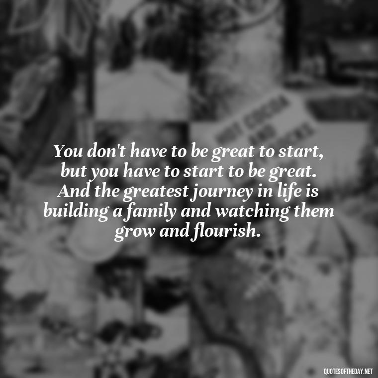 You don't have to be great to start, but you have to start to be great. And the greatest journey in life is building a family and watching them grow and flourish. - Love You Family Quotes