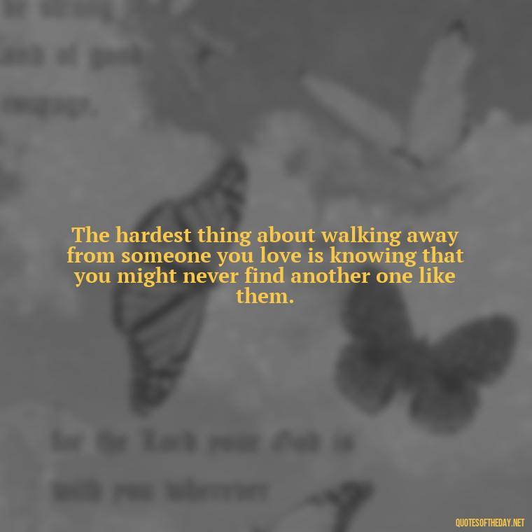 The hardest thing about walking away from someone you love is knowing that you might never find another one like them. - Love Walking Away Quotes