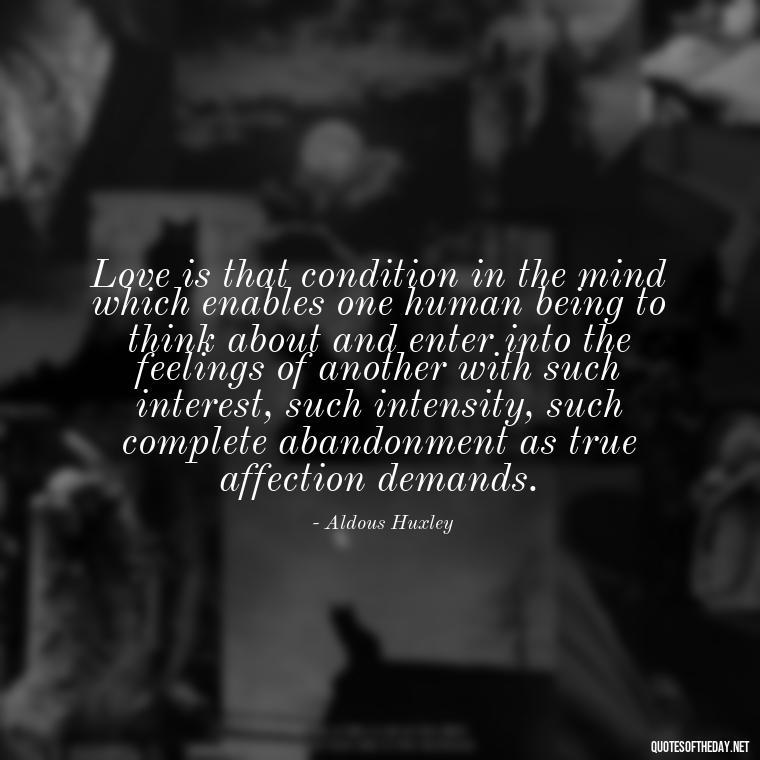 Love is that condition in the mind which enables one human being to think about and enter into the feelings of another with such interest, such intensity, such complete abandonment as true affection demands. - Just Want Love Quotes