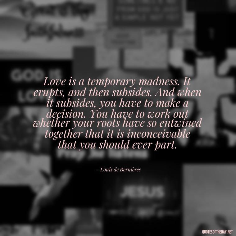 Love is a temporary madness. It erupts, and then subsides. And when it subsides, you have to make a decision. You have to work out whether your roots have so entwined together that it is inconceivable that you should ever part. - Love Is Rare Quotes